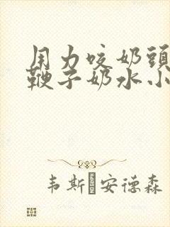 用力咬奶头奶头鞭子奶水小说