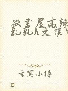 欲书屋高辣h文乱乳h文视频