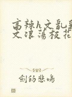 高辣h文乱乳h文浪荡校花