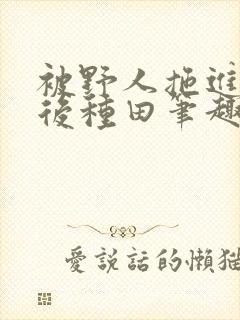 被野人拖进山洞后种田笔趣阁