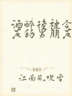 酒醉后被合租室友的男朋友睡了