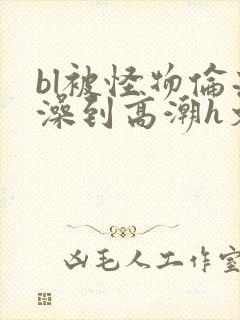 bl被怪物伦流澡到高潮h文