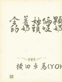 含着她俩颗硕大的奶头吸奶