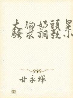 大胸奶头晃着发骚求调教小说