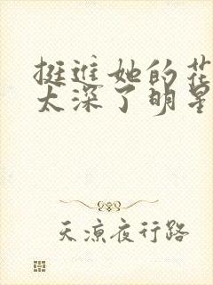 挺进她的花苞啊太深了明星小说