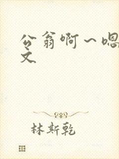 公翁啊～嗯啊h文