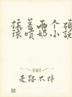 揉着两个硕大乳球喷奶小说封面