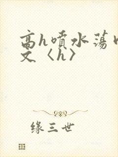 高h喷水荡肉欲文〈h〉