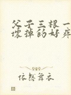 父子三根一起会坏掉的好疼