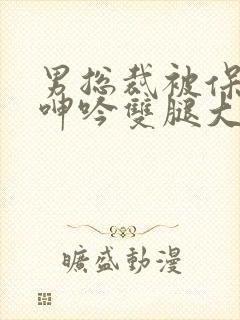 男总裁被保镖c呻吟双腿大张bl