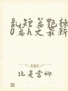 乱短篇艳辣500篇h文最新章节