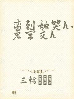 脔到她哭h小白兔宫交h