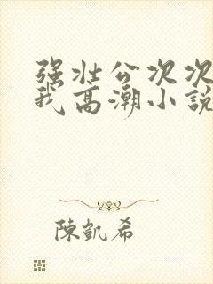 强壮公次次弄得我高潮小说