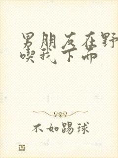 男朋友在野外猛吃我下面