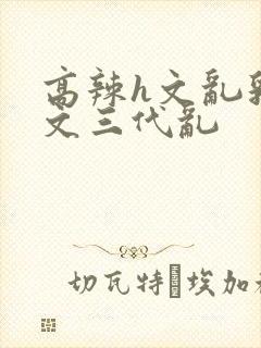 高辣h文乱乳h文三代乱封面