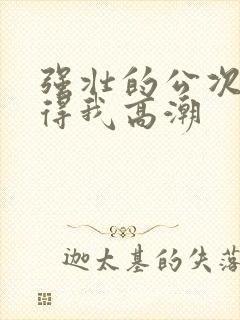 强壮的公次次弄得我高潮