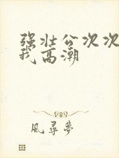 强壮公次次弄得我高潮