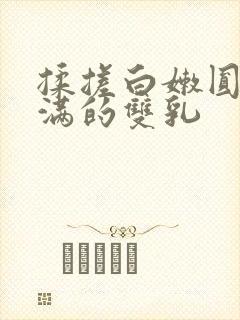 揉搓白嫩圆润饱满的双乳