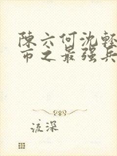 陈六何沈轻舞都市之最强兵王陈六何