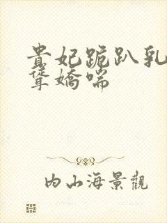 贵妃跪趴乳峰高耸娇喘