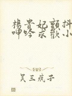 杨贵妃颤抖双乳呻吟求欢小说