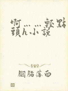 啊……轻点…乳头h小说
