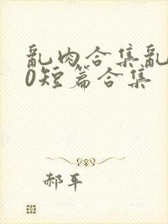 乱肉合集乱500短篇合集