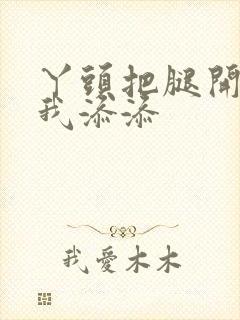 丫头把腿开大让我添添