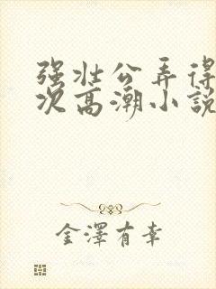 强壮公弄得我次次高潮小说