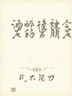 酒醉后被合租室友的男朋友睡了