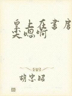 皇上在书房含乳尖嗯啊