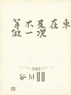 等不及在车里先做一次