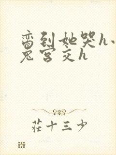 脔到她哭h小白兔宫交h