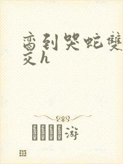 脔到哭蛇双根宫交h