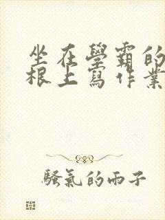 坐在学霸的大紫根上写作业