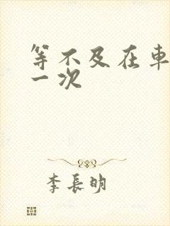 等不及在车里做一次