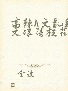 高辣h文乱乳h文浪荡校花