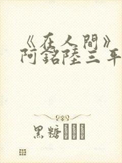 《在人间》采薇阿铭陆三平小说