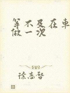 等不及在车里先做一次