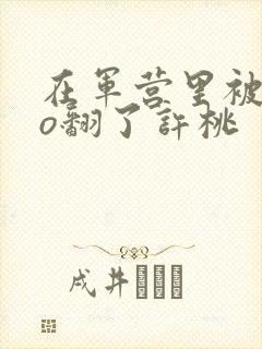 在军营里被cao翻了许桃