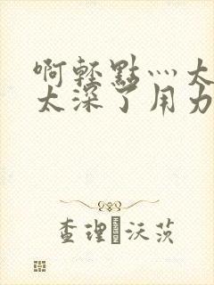 啊轻点灬太粗嗯太深了用力