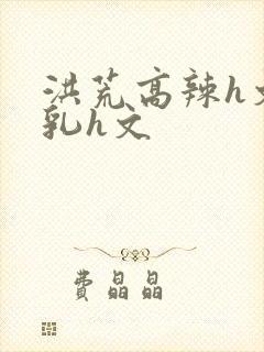 洪荒高辣h文乱乳h文