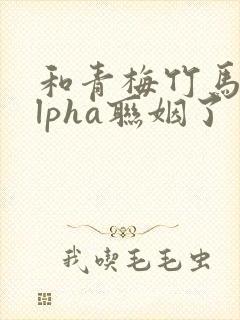 和青梅竹马的alpha联姻了 笔趣阁