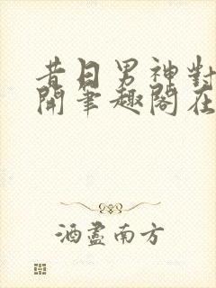 昔日男神对我张开笔趣阁在线阅读