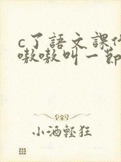 c了语文课代表嗷嗷叫一节课文