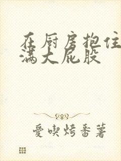 在厨房抱住岳丰满大屁股