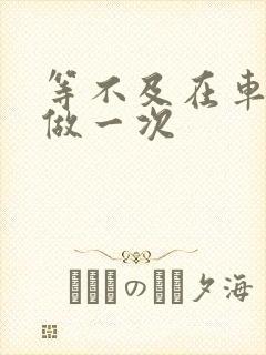 等不及在车里先做一次