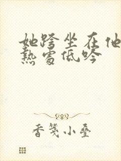 她跨坐在他的炽热处低吟