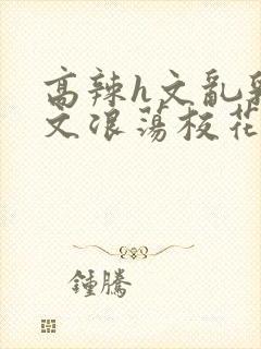 高辣h文乱乳h文浪荡校花