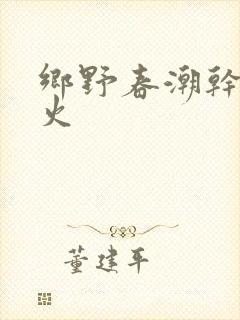 乡野春潮干柴烈火